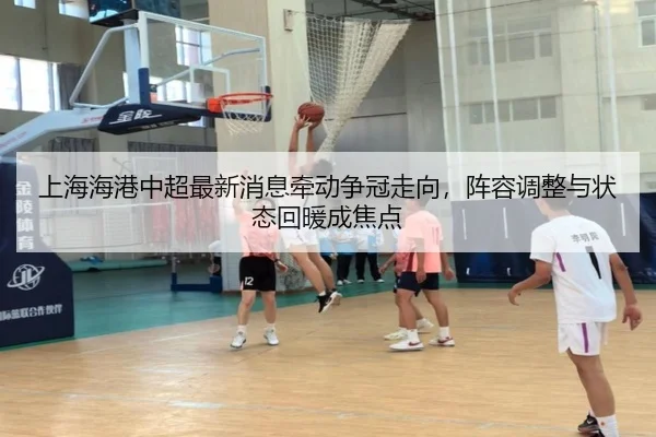 上海海港中超最新消息牵动争冠走向，阵容调整与状态回暖成焦点